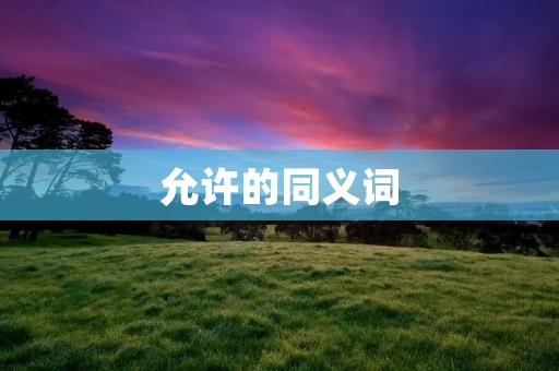 允许的同义词:准许、容许、批准、认可、允诺、许可、授权、准予、准许、同意、允许