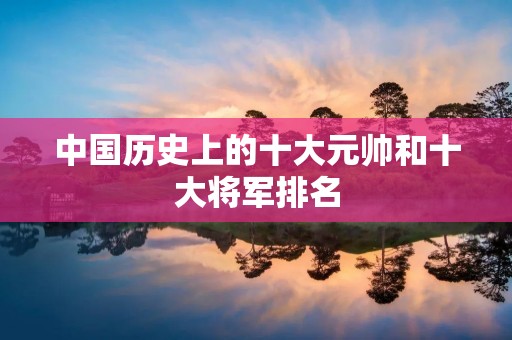 中国历史上的十大元帅和十大将军排名