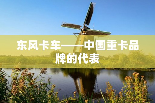 东风卡车——中国重卡品牌的代表