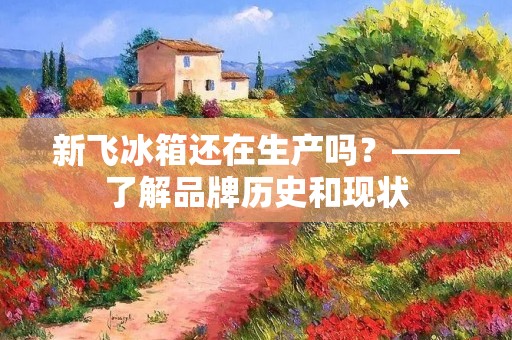新飞冰箱还在生产吗？——了解品牌历史和现状