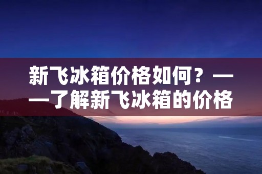 新飞冰箱价格如何?——了解新飞冰箱的价格和性价比 新飞冰箱价格如何?——了解新飞冰箱的价格和性价比