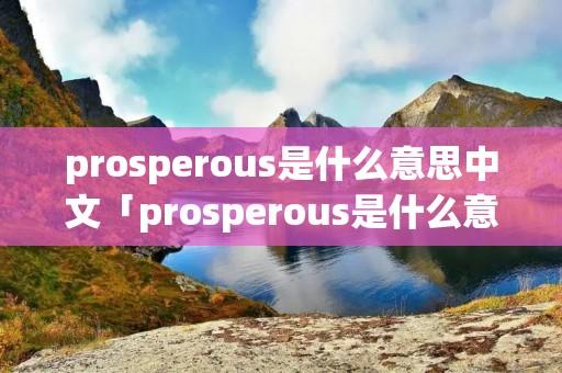 prosperous是什么意思中文「prosperous是什么意思中文翻译成」 prosperous是什么意思中文「prosperous是什么意思中文翻译成」