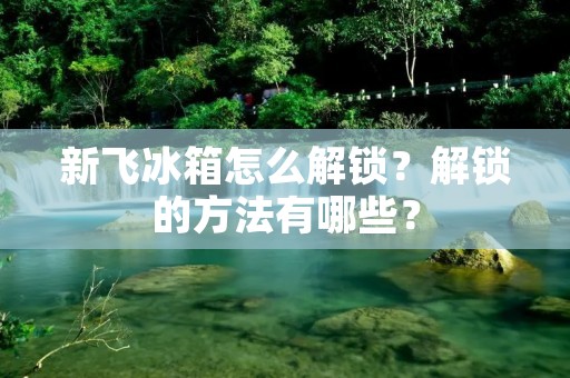 新飞冰箱怎么解锁？解锁的方法有哪些？