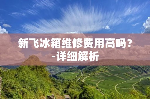 新飞冰箱维修费用高吗？-详细解析