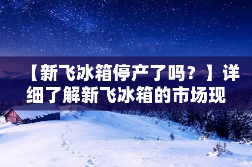 【新飞冰箱停产了吗？】详细了解新飞冰箱的市场现状