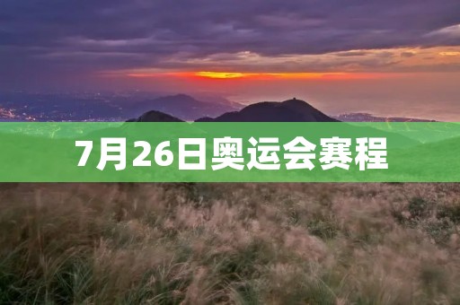 7月26日奥运会赛程:中国军团展现实力 7月26日奥运会赛程:中国军团展现实力