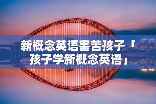 新概念英语害苦孩子「孩子学新概念英语」
