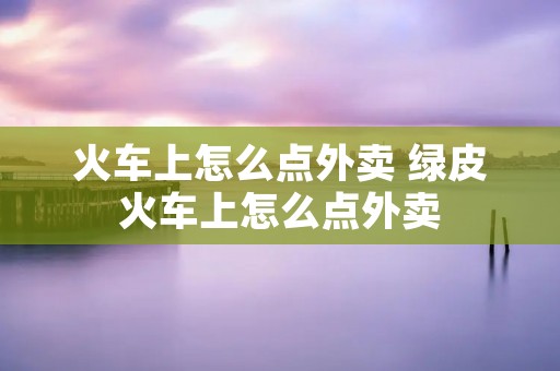火车上怎么点外卖 绿皮火车上怎么点外卖