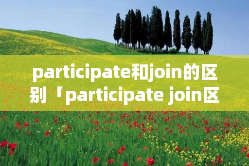 participate和join的区别「participate join区别」 participate和join的区别「participate join区别」