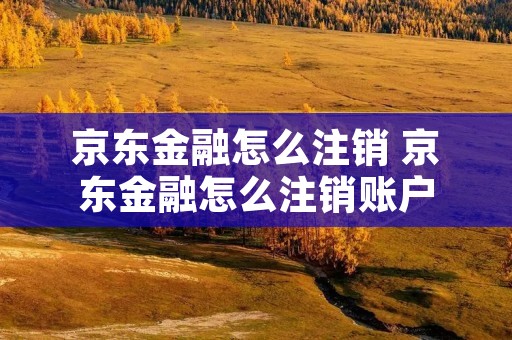 京东金融怎么注销 京东金融怎么注销账户