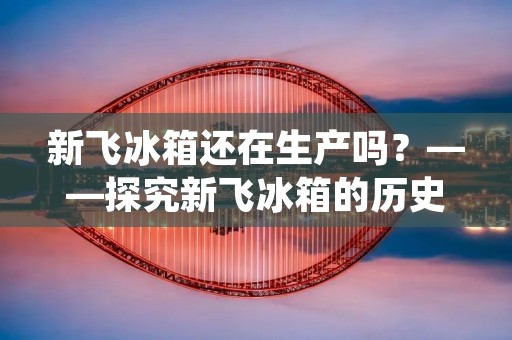 新飞冰箱还在生产吗?——探究新飞冰箱的历史与现状 新飞冰箱还在生产吗?——探究新飞冰箱的历史与现状