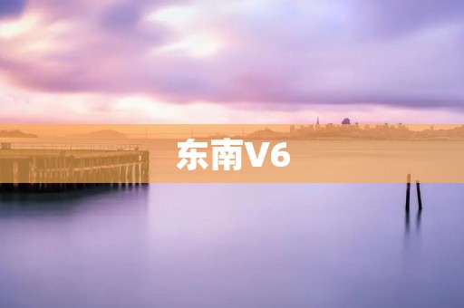东南V6：让驾驶更加舒适与安全