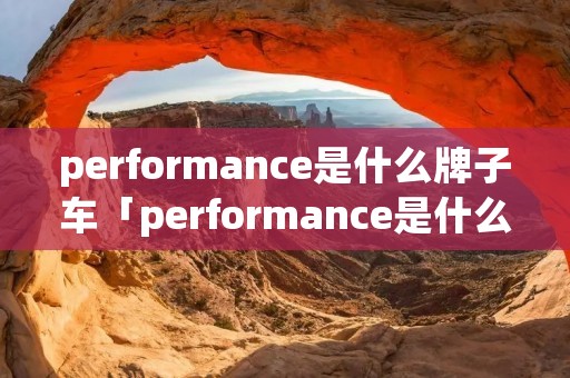 performance是什么牌子车「performance是什么牌子的车」 performance是什么牌子车「performance是什么牌子的车」