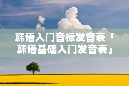 韩语入门音标发音表「韩语基础入门发音表」 韩语入门音标发音表「韩语基础入门发音表」