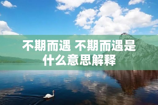 不期而遇 不期而遇是什么意思解释 不期而遇 不期而遇是什么意思解释