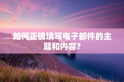如何正确填写电子邮件的主题和内容? 如何正确填写电子邮件的主题和内容?