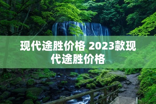 现代途胜价格 2023款现代途胜价格 现代途胜价格 2023款现代途胜价格