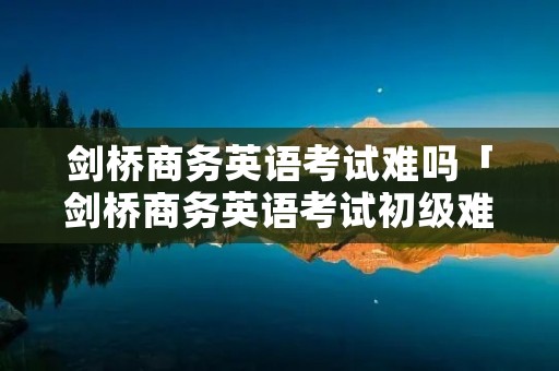 剑桥商务英语考试难吗「剑桥商务英语考试初级难吗」 剑桥商务英语考试难吗「剑桥商务英语考试初级难吗」