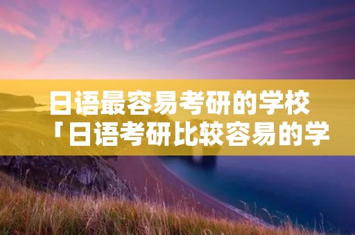 日语最容易考研的学校「日语考研比较容易的学校」 日语最容易考研的学校「日语考研比较容易的学校」