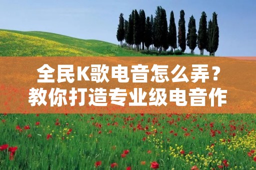 全民K歌电音怎么弄?教你打造专业级电音作品 全民K歌电音怎么弄?教你打造专业级电音作品