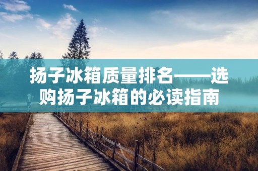 扬子冰箱质量排名——选购扬子冰箱的必读指南 扬子冰箱质量排名——选购扬子冰箱的必读指南