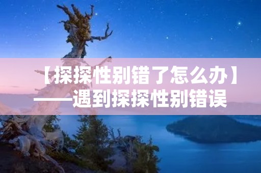 【探探性别错了怎么办】——遇到探探性别错误情况该如何处理? 【探探性别错了怎么办】——遇到探探性别错误情况该如何处理?