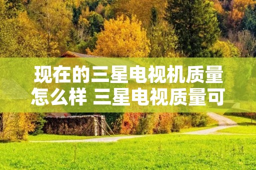 现在的三星电视机质量怎么样 三星电视质量可靠吗 现在的三星电视机质量怎么样 三星电视质量可靠吗