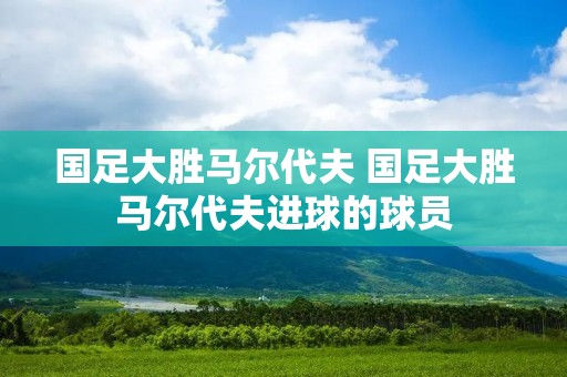 国足大胜马尔代夫 国足大胜马尔代夫进球的球员