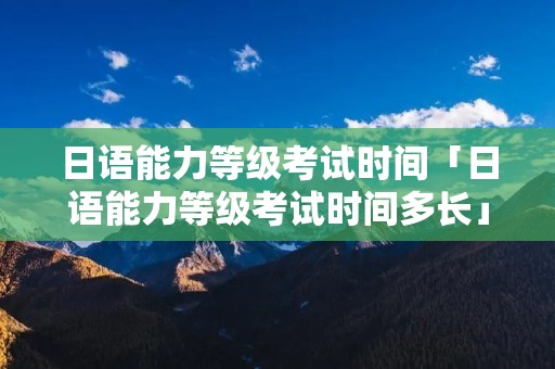 日语能力等级考试时间「日语能力等级考试时间多长」 日语能力等级考试时间「日语能力等级考试时间多长」