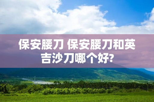 保安腰刀 保安腰刀和英吉沙刀哪个好? 保安腰刀 保安腰刀和英吉沙刀哪个好?
