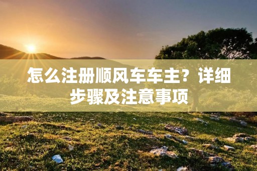 怎么注册顺风车车主?详细步骤及注意事项 怎么注册顺风车车主?详细步骤及注意事项