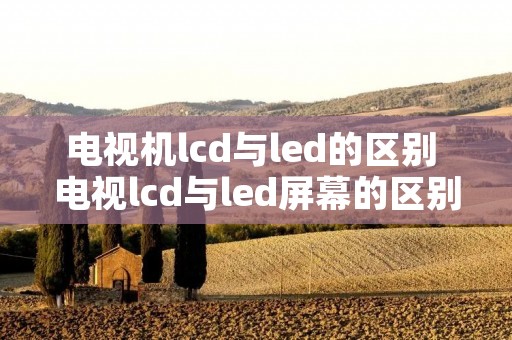 电视机lcd与led的区别 电视lcd与led屏幕的区别 电视机lcd与led的区别 电视lcd与led屏幕的区别