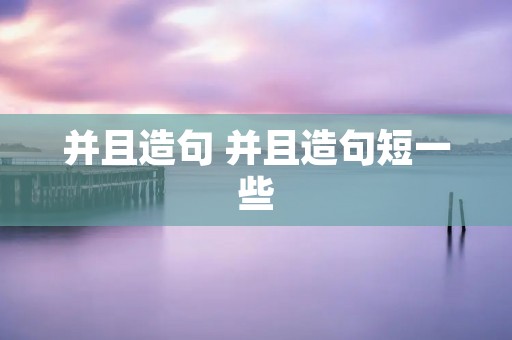 并且造句 并且造句短一些