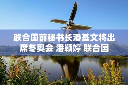 联合国前秘书长潘基文将出席冬奥会 潘颖婷 联合国 联合国前秘书长潘基文将出席冬奥会 潘颖婷 联合国