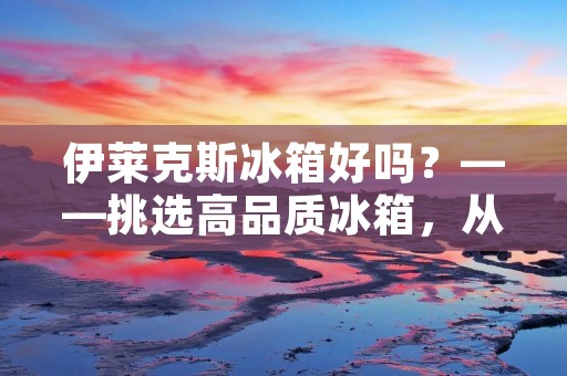 伊莱克斯冰箱好吗？——挑选高品质冰箱，从伊莱克斯开始