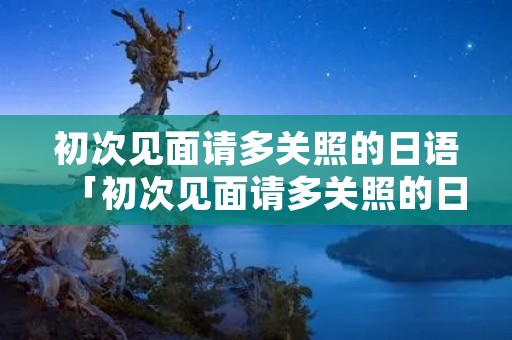 初次见面请多关照的日语「初次见面请多关照的日语句子」 初次见面请多关照的日语「初次见面请多关照的日语句子」