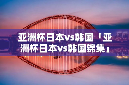 亚洲杯日本vs韩国「亚洲杯日本vs韩国锦集」