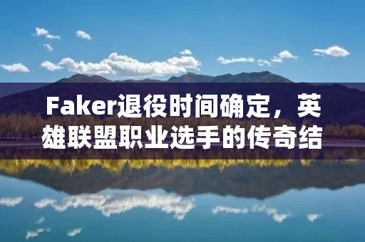 Faker退役时间确定,英雄联盟职业选手的传奇结束 Faker退役时间确定,英雄联盟职业选手的传奇结束