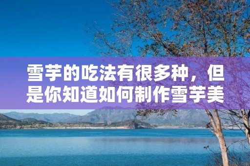 雪芋的吃法有很多种,但是你知道如何制作雪芋美食吗?今天,我们来分享一下雪芋的制作方法。 雪芋的吃法有很多种,但是你知道如何制作雪芋美食吗?今天,我们来分享一下雪芋的制作方法。