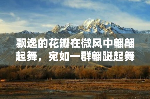 飘逸的花瓣在微风中翩翩起舞,宛如一群翩跹起舞的美丽仙女,伴随着蝴蝶的翩翩起舞,构成了一幅绝美的画卷。这就是“飞花逐蝶”的美妙景象。在这个春天的季节里,这样美好的景象不仅能够让人感受到自然的魅力,也能够让人感受到生命的美好。 飘逸的花瓣在微风中翩翩起舞,宛如一群翩跹起舞的美丽仙女,伴随着蝴蝶的翩翩起舞,构成了一幅绝美的画卷。这就是“飞花逐蝶”的美妙景象。在这个春天的季节里,这样美好的景象不仅能够让人感受到自然的魅力,也能够让人感受到生命的美好。