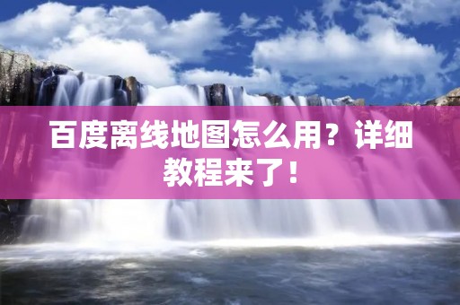 百度离线地图怎么用?详细教程来了! 百度离线地图怎么用?详细教程来了!