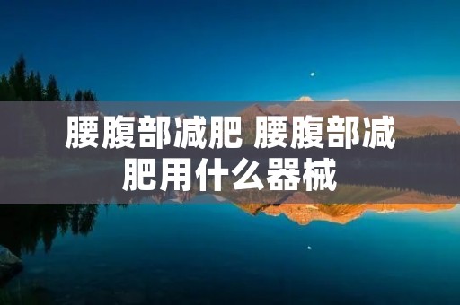 腰腹部减肥 腰腹部减肥用什么器械 腰腹部减肥 腰腹部减肥用什么器械