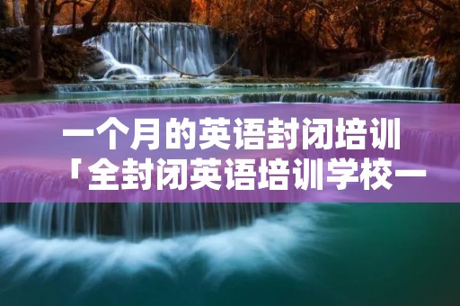 一个月的英语封闭培训「全封闭英语培训学校一年的」