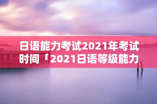日语能力考试2021年考试时间「2021日语等级能力考试时间」 日语能力考试2021年考试时间「2021日语等级能力考试时间」
