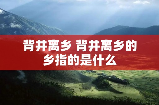 背井离乡 背井离乡的乡指的是什么 背井离乡 背井离乡的乡指的是什么