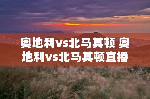 奥地利vs北马其顿 奥地利vs北马其顿直播 奥地利vs北马其顿 奥地利vs北马其顿直播