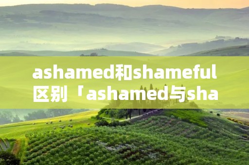 ashamed和shameful区别「ashamed与shameful区别」 ashamed和shameful区别「ashamed与shameful区别」