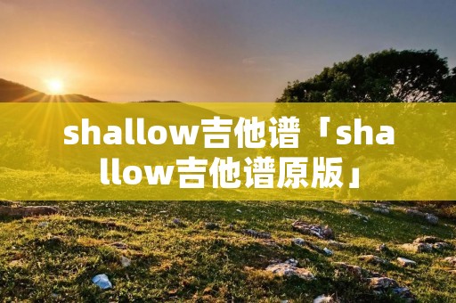 shallow吉他谱「shallow吉他谱原版」 shallow吉他谱「shallow吉他谱原版」