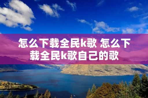 怎么下载全民k歌 怎么下载全民k歌自己的歌