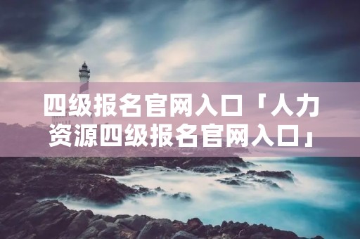 四级报名官网入口「人力资源四级报名官网入口」 四级报名官网入口「人力资源四级报名官网入口」